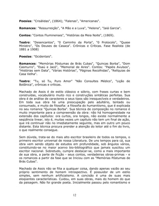 Poesias: "Crisálidas", (1864); "Falenas", "Americanas".

Romances: "Ressurreição", "A Mão e a Luva", "Helena", "Iaiá Garcia".

Contos: "Contos Fluminenses", "Histórias da Meia Noite", (1869).

Teatro: "Desencantos", "0 Caminho da Porta", "0 Protocolo", "Quase
Ministro", "Os Deuses de Casaca". Crônicas e Críticas. Fase Realista (de
1881 a 1908)

Poesias: "Ocidentais".

Romances: "Memórias Póstumas de Brás Cubas", "Quincas Borba", "Dom
Casmurro", "Esaú e Jacó", "Memorial de Aires". Contos: "Papéis Avulsos",
"Histórias sem Data", "Várias Histórias", "Páginas Recolhidas", "Relíquias de
Casa Velha".

Teatro: "Tu, só Tu, Puro Amor" "Não Consultes Médico", "Lição de
Botânica", crônicas e críticas.

Machado de Assis é de estilo clássico e sóbrio, com frases curtas e bem
construídas, vocabulário muito rico e construções sintáticas perfeitas. Sua
obra é de análise de caracteres e seus tipos são inesquecíveis e verdadeiros.
Em toda sua obra há uma preocupação pelo adultério, tentado ou
consumado, e muito de filosofia: a filosofia do humanitismo, que é explicada
no seu romance "Quincas Borba". Sua técnica de composição no romance é
muito importante para a compreensão da obra: não há homogeneidade na
extensão dos capítulos: ora curtos, ora longos, não existe normalmente a
seqüência linear, isto é, muitas vezes um capítulo não tem um final de ação,
que irá continuar não no imediatamente seguinte, mas em outro um pouco
distante. Esta técnica procura prender a atenção do leitor até o fim do livro,
o que realmente consegue.

Sem dúvida, trata-se do mais alto escritor brasileiro de todos os tempos, o
primeiro escritor universal de nossa Literatura. De uns tempos para cá, sua
obra vem sendo objeto de estudos em profundidade, sob ângulos vários,
constituindo-se no maior acervo bio-bibliográfico que jamais suscitou um
escritor nacional. Sobretudo, cumpre destacar-se, como a mais importante
de sua obra, a parte de ficção - seus contos, verdadeiras obras-primas - e
os romances a partir da fase que se Iniciou com as "Memórias Póstumas de
Brás Cubas".

Machado de Assis não se filia a qualquer coisa, dando apenas vazão ao seu
próprio sentimento de homem introspectivo. É possuidor de um estilo
simples, sem nenhum artificialismo. A concisão é uma de suas mais
eloqüentes características. Cuidou, em suas obras, mais do homem do que
da paisagem. Não foi grande poeta. Inicialmente passou pelo romantismo e



                                     12
 