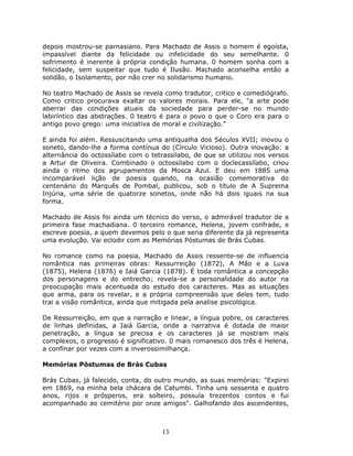 depois mostrou-se parnasiano. Para Machado de Assis o homem é egoísta,
impassível diante da felicidade ou infelicidade do seu semelhante. 0
sofrimento é inerente à própria condição humana. 0 homem sonha com a
felicidade, sem suspeitar que tudo é Ilusão. Machado aconselha então a
solidão, o Isolamento, por não crer no solidarismo humano.

No teatro Machado de Assis se revela como tradutor, critico e comediógrafo.
Como critico procurava exaltar os valores morais. Para ele, "a arte pode
aberrar das condições atuais da sociedade para perder-se no mundo
labiríntico das abstrações. 0 teatro é para o povo o que o Coro era para o
antigo povo grego: uma iniciativa de moral e civilização."

E ainda foi além. Ressuscitando uma antiqualha dos Séculos XVII; inovou o
soneto, dando-lhe a forma contínua do (Círculo Vicioso). Outra inovação: a
alternância do octossílabo com o tetrassílabo, de que se utilizou nos versos
a Artur de Oliveira. Combinado o octossílabo com o doclecassílabo, criou
ainda o ritmo dos agrupamentos da Mosca Azul. E deu em 1885 uma
incomparável lição de poesia quando, na ocasião comemorativa do
centenário do Marquês de Pombal, publicou, sob o título de A Suprema
Injúria, uma série de quatorze sonetos, onde não há dois iguais na sua
forma.

Machado de Assis foi ainda um técnico do verso, o admirável tradutor de a
primeira fase machadiana. 0 terceiro romance, Helena, jovem confrade, e
escreve poesia, a quem devemos pelo o que seria diferente da já representa
uma evolução. Vai eclodir com as Memórias Póstumas de Brás Cubas.

No romance como na poesia, Machado de Assis ressente-se de influencia
romântica nas primeiras obras: Ressurreição (1872), A Mão e a Luva
(1875), Helena (1876) e Iaiá Garcia (1878). É toda romântica a concepção
dos personagens e do entrecho; revela-se a personalidade do autor na
preocupação mais acentuada do estudo dos caracteres. Mas as situações
que arma, para os revelar, e a própria compreensão que deles tem, tudo
trai a visão romântica, ainda que mitigada pela analise psicológica.

De Ressurreição, em que a narração e linear, a língua pobre, os caracteres
de linhas definidas, a Iaiá Garcia, onde a narrativa é dotada de maior
penetração, a língua se precisa e os caracteres já se mostram mais
complexos, o progresso é significativo. 0 mais romanesco dos três é Helena,
a confinar por vezes com a inverossimilhança.

Memórias Póstumas de Brás Cubas

Brás Cubas, já falecido, conta, do outro mundo, as suas memórias: "Expirei
em 1869, na minha bela chácara de Catumbi. Tinha uns sessenta e quatro
anos, rijos e prósperos, era solteiro, possuía trezentos contos e fui
acompanhado ao cemitério por onze amigos". Galhofando dos ascendentes,



                                    13
 