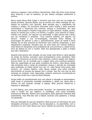 adorava a esposa e nela confiava inteiramente. Aliás não tinha muito tempo
para observar o que se passava, já que estava entregue totalmente à
política.

Narra nesta altura Brás Cubas o encontro que teve com seu ex-colega de
escola primária, Quincas Borba, que se tornara um infeliz mendigo de rua.
Depois do encontro com Quincas, Brás percebe que o maltrapilho lhe
roubara o relógio. Os encontros amorosos entre Virgília e Brás suscitam
comentários e mexericos dos vizinhos, amigos e conhecidos. Por esse
motivo, Brás propõe a Virgília a fuga para um lugar distante. Virgília, porém,
pensa no marido que a ama e na família, e sugere "uma casinha só nossa",
metida num jardim, em alguma rua escondida. A idéia parece boa a Brás,
que sai remoendo a proposta: "uma casinha solitária, em alguma rua
escura". Virgília e sua ex-empregada, chamada Dona Plácida, se
encarregam de adornar a casa e, aparentemente, quem ali reside é Dona
Plácida. Ali os dois amantes se encontram sem maiores embaraços, e sem
despertarem suspeitas. Sucedeu que, de certa feita, por motivos políticos,
Lobo Neves foi designado como presidente de uma província e, dessa forma,
teria de afastar-se com a mulher. Brás fica desesperado e pede a Virgília
que não o abandone.

Quando tudo parece sem solução, eis que surge Lobo Neves e, para agradar
ao amigo da família, convida-o para acompanhá-lo como secretário. Brás
aceita. Os mexericos se tornam mais intensos e Cotrim casado com Sabina,
procura fazer ver ao cunhado que a viagem seria uma aventura perigosa.
Mais por superstição do que pelos conselhos de Cotrim, Lobo Neves acaba
não aceitando mais o cargo de presidente, porque o decreto de nomeação
saíra publicado no Diário oficial num dia 13: Lobo Neves tinha pavor pelo
número, um número fatídico. Lobo Neves recebe uma carta anônima
denunciando os amores da esposa com o amigo. Isso faz com que os dois
amantes se mostrem mais reservados, embora continuem encontrando-se
na Gamboa (onde fica a casa de Dona Plácida).

Surge então um acontecimento que vem alterar a situação os personagens:
Lobo neves é novamente nomeado presidente e, desta vez, parte para o
interior do país levando consigo a esposa. Brás procura distrair-se e
esquecer a separação.

A irmã Sabina, que vinha procurando "arranjar" um casamento para Brás,
volta a insistir em seu objetivo. A candidata, uma moça prendada,
chamava-se Nhá-loló. Mesmo sem entusiasmo, Brás aparenta interesse pela
pretendente, mas Nhá-loló vem a falecer durante urna epidemia. o tempo
vai passando.

Mais por distração do que por idealismo, Brás procura um derivativo de suas
decepções amorosas na política. Faz-se deputado e, na assembléia, vem a
encontrar-se com Lobo Neves que havia voltado da província. Encontra-se



                                     15
 