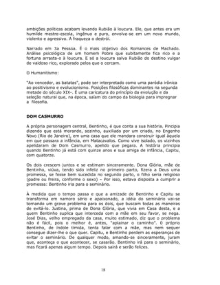 ambições políticas acabam levando Rubião à loucura. Ele, que antes era um
humilde mestre-escola, ingênuo e puro, envolve-se em um novo mundo,
violento e agressivo. A fraqueza o destrói.

Narrado em 3a Pessoa. É o mais objetivo dos Romances de Machado.
Análise psicológica de um homem Pobre que subitamente fica rico e a
fortuna arrasta-o à loucura. E só a loucura salva Rubião do destino vulgar
de vaidoso rico, explorado pelos que o cercam.

O Humanitismo:

"Ao vencedor, as batatas", pode ser interpretado como uma paródia irônica
ao positivismo e evolucionismo. Posições filosóficas dominantes na segunda
metade do século XIX-. É uma caricatura do princípio da evolução e da
seleção natural que, na época, saíam do campo da biologia para impregnar
a filosofia.


DOM CASMURRO

A própria personagem central, Bentinho, é que conta a sua história. Pincipia
dizendo que está morando, sozinho, auxiliado por um criado, no Engenho
Novo (Rio de Janeiro), em uma casa que ele mandara construir igual àquela
em que passara a infância, em Matacavalos. Como vive isolado, os vizinhos
apelidaram de Dom Casmurro, apelido que pegara. A história principia
quando Bentinho já está com quinze anos e sua amiga de infância, Capitu,
com quatorze.

Os dois crescem juntos e se estimam sinceramente. Dona Glória, mãe de
Bentinho, viúva, tendo sido infeliz no primeiro parto, fizera a Deus uma
promessa, se fosse bem sucedida no segundo parto, o filho seria religioso
(padre ou freira, conforme o sexo) – Por isso, estava disposta a cumprir a
promessa: Bentinho iria para o seminário.

À medida que o tempo passa e que a amizade de Bentinho e Capitu se
transforma em namoro sério e apaixonado, a idéia do seminário vai-se
tornando um grave problema para os dois, que buscam todas as maneiras
de evitá-lo. Justina, prima de Dona Glória, que vivia em Casa desta, e a
quem Bentinho suplica que interceda com a mãe em seu favor, se nega.
José Dias, velho empregado da casa, muito estimado, diz que o problema
não é fácil, pois o melhor é, antes, “aplainar o caminho”. 0 próprio
Bentinho, de índole tímida, tenta falar com a mãe, mas nem sequer
consegue dizer-lhe o que quer. Capitu, e Bentinho perdem as esperanças de
evitar o seminário. De qualquer modo, amando-se sinceramente, juram
que, aconteça o que acontecer, se casarão. Bentinho irá para o seminário,
mas ficará apenas algum tempo. Depois sairá e serão felizes.




                                    18
 