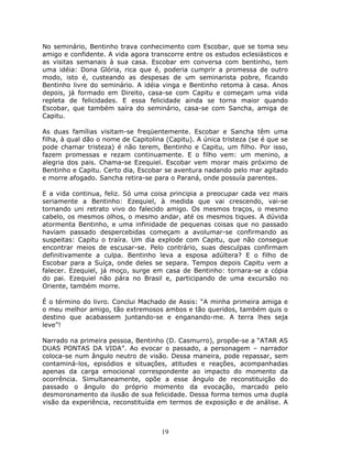 No seminário, Bentinho trava conhecimento com Escobar, que se toma seu
amigo e confidente. A vida agora transcorre entre os estudos eclesiásticos e
as visitas semanais à sua casa. Escobar em conversa com bentinho, tem
uma idéia: Dona Glória, rica que é, poderia cumprir a promessa de outro
modo, isto é, custeando as despesas de um seminarista pobre, ficando
Bentinho livre do seminário. A idéia vinga e Bentinho retoma à casa. Anos
depois, já formado em Direito, casa-se com Capitu e começam uma vida
repleta de felicidades. E essa felicidade ainda se torna maior quando
Escobar, que também saíra do seminário, casa-se com Sancha, amiga de
Capitu.

As duas famílias visitam-se freqüentemente. Escobar e Sancha têm uma
filha, à qual dão o nome de Capitolina (Capitu). A única tristeza (se é que se
pode chamar tristeza) é não terem, Bentinho e Capitu, um filho. Por isso,
fazem promessas e rezam continuamente. E o filho vem: um menino, a
alegria dos pais. Chama-se Ezequiel. Escobar vem morar mais próximo de
Bentinho e Capitu. Certo dia, Escobar se aventura nadando pelo mar agitado
e morre afogado. Sancha retira-se para o Paraná, onde possuía parentes.

E a vida continua, feliz. Só uma coisa principia a preocupar cada vez mais
seriamente a Bentinho: Ezequiel, à medida que vai crescendo, vai-se
tornando uni retrato vivo do falecido amigo. Os mesmos traços, o mesmo
cabelo, os mesmos olhos, o mesmo andar, até os mesmos tiques. A dúvida
atormenta Bentinho, e uma infinidade de pequenas coisas que no passado
haviam passado despercebidas começam a avolumar-se confirmando as
suspeitas: Capitu o traíra. Um dia explode com Capitu, que não consegue
encontrar meios de escusar-se. Pelo contrário, suas desculpas confirmam
definitivamente a culpa. Bentinho leva a esposa adúltera? E o filho de
Escobar para a Suíça, onde deles se separa. Tempos depois Capitu vem a
falecer. Ezequiel, já moço, surge em casa de Bentinho: tornara-se a cópia
do pai. Ezequiel não pára no Brasil e, participando de uma excursão no
Oriente, também morre.

É o término do livro. Conclui Machado de Assis: “A minha primeira amiga e
o meu melhor amigo, tão extremosos ambos e tão queridos, também quis o
destino que acabassem juntando-se e enganando-me. A terra lhes seja
leve”!

Narrado na primeira pessoa, Bentinho (D. Casmurro), propõe-se a “ATAR AS
DUAS PONTAS DA VIDA”. Ao evocar o passado, a personagem – narrador
coloca-se num ângulo neutro de visão. Dessa maneira, pode repassar, sem
contaminá-los, episódios e situações, atitudes e reações, acompanhadas
apenas da carga emocional correspondente ao impacto do momento da
ocorrência. Simultaneamente, opõe a esse ângulo de reconstituição do
passado o ângulo do próprio momento da evocação, marcado pelo
desmoronamento da ilusão de sua felicidade. Dessa forma temos uma dupla
visão da experiência, reconstituída em termos de exposição e de análise. A



                                     19
 