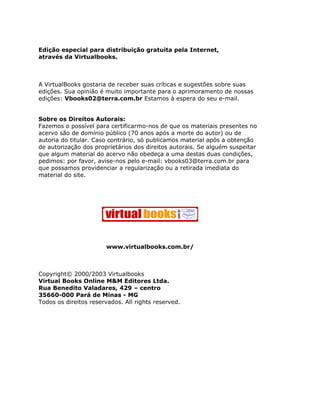 Edição especial para distribuição gratuita pela Internet,
através da Virtualbooks.



A VirtualBooks gostaria de receber suas críticas e sugestões sobre suas
edições. Sua opinião é muito importante para o aprimoramento de nossas
edições: Vbooks02@terra.com.br Estamos à espera do seu e-mail.


Sobre os Direitos Autorais:
Fazemos o possível para certificarmo-nos de que os materiais presentes no
acervo são de domínio público (70 anos após a morte do autor) ou de
autoria do titular. Caso contrário, só publicamos material após a obtenção
de autorização dos proprietários dos direitos autorais. Se alguém suspeitar
que algum material do acervo não obedeça a uma destas duas condições,
pedimos: por favor, avise-nos pelo e-mail: vbooks03@terra.com.br para
que possamos providenciar a regularização ou a retirada imediata do
material do site.




                       www.virtualbooks.com.br/



Copyright© 2000/2003 Virtualbooks
Virtual Books Online M&M Editores Ltda.
Rua Benedito Valadares, 429 – centro
35660-000 Pará de Minas - MG
Todos os direitos reservados. All rights reserved.
 