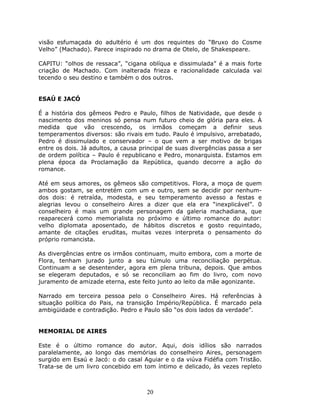 visão esfumaçada do adultério é um dos requintes do “Bruxo do Cosme
Velho” (Machado). Parece inspirado no drama de Otelo, de Shakespeare.

CAPITU: “olhos de ressaca”, “cigana oblíqua e dissimulada” é a mais forte
criação de Machado. Com inalterada frieza e racionalidade calculada vai
tecendo o seu destino e também o dos outros.


ESAÚ E JACÓ

É a história dos gêmeos Pedro e Paulo, filhos de Natividade, que desde o
nascimento dos meninos só pensa num futuro cheio de glória para eles. À
medida que vão crescendo, os irmãos começam a definir seus
temperamentos diversos: são rivais em tudo. Paulo é impulsivo, arrebatado,
Pedro é dissimulado e conservador – o que vem a ser motivo de brigas
entre os dois. Já adultos, a causa principal de suas divergências passa a ser
de ordem política – Paulo é republicano e Pedro, monarquista. Estamos em
plena época da Proclamação da República, quando decorre a ação do
romance.

Até em seus amores, os gêmeos são competitivos. Flora, a moça de quem
ambos gostam, se entretém com um e outro, sem se decidir por nenhum-
dos dois: é retraída, modesta, e seu temperamento avesso a festas e
alegrias levou o conselheiro Aires a dizer que ela era “inexplicável”. 0
conselheiro é mais um grande personagem da galeria machadiana, que
reaparecerá como memorialista no próximo e último romance do autor:
velho diplomata aposentado, de hábitos discretos e gosto requintado,
amante de citações eruditas, muitas vezes interpreta o pensamento do
próprio romancista.

As divergências entre os irmãos continuam, muito embora, com a morte de
Flora, tenham jurado junto a seu túmulo uma reconciliação perpétua.
Continuam a se desentender, agora em plena tribuna, depois. Que ambos
se elegeram deputados, e só se reconciliam ao fim do livro, com novo
juramento de amizade eterna, este feito junto ao leito da mãe agonizante.

Narrado em terceira pessoa pelo o Conselheiro Aires. Há referências à
situação política do Pais, na transição Império/República. É marcado pela
ambigüidade e contradição. Pedro e Paulo são “os dois lados da verdade”.


MEMORIAL DE AIRES

Este é o último romance do autor. Aqui, dois idílios são narrados
paralelamente, ao longo das memórias do conselheiro Aires, personagem
surgido em Esaú e Jacó: o do casal Aguiar e o da viúva Fidéfia com Tristão.
Trata-se de um livro concebido em tom íntimo e delicado, às vezes repleto



                                     20
 
