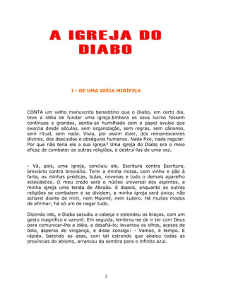 A IGREJA DO
            DIABO

                   I - DE UMA IDÉIA MIRÍFICA



CONTA um velho manuscrito beneditino que o Diabo, em certo dia,
teve a idéia de fundar uma igreja.Embora os seus lucros fossem
contínuos e grandes, sentia-se humilhado com o papel avulso que
exercia desde séculos, sem organização, sem regras, sem cânones,
sem ritual, sem nada. Vivia, por assim dizer, dos remanescentes
divinos, dos descuidos e obséquios humanos. Nada fixo, nada regular.
Por que não teria ele a sua igreja? Uma igreja do Diabo era o meio
eficaz de combater as outras religiões, e destruí-las de uma vez.


- Vá, pois, uma igreja, concluiu ele. Escritura contra Escritura,
breviário contra breviário. Terei a minha missa, com vinho e pão à
farta, as minhas prédicas, bulas, novenas e todo o demais aparelho
eclesiástico. O meu credo será o núcleo universal dos espíritos, a
minha igreja uma tenda de Abraão. E depois, enquanto as outras
religiões se combatem e se dividem, a minha igreja será única; não
acharei diante de mim, nem Maomé, nem Lutero. Há muitos modos
de afirmar; há só um de negar tudo.

Dizendo isto, o Diabo sacudiu a cabeça e estendeu os braços, com um
gesto magnífico e varonil. Em seguida, lembrou-se de ir ter com Deus
para comunicar-lhe a idéia, e desafiá-lo; levantou os olhos, acesos de
ódio, ásperos de vingança, e disse consigo: - Vamos, é tempo. E
rápido, batendo as asas, com tal estrondo que abalou todas as
províncias do abismo, arrancou da sombra para o infinito azul.




                                  3
 