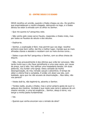 II - ENTRE DEUS E O DIABO



DEUS recolhia um ancião, quando o Diabo chegou ao céu. Os serafins
que engrinaldavam o recém-chegado, detiveram-no logo, e o Diabo
deixou-se estar à entrada com os olhos no Senhor.

- Que me queres tu? perguntou este.

- Não venho pelo vosso servo Fausto, respondeu o Diabo rindo, mas
por todos os Faustos do século e dos séculos.

- Explica-te.

- Senhor, a explicação é fácil; mas permiti que vos diga: recolhei
primeiro esse bom velho; dai-lhe o melhor lugar, mandai que as mais
afinadas cítaras e alaúdes o recebam com os mais divinos coros...

- Sabes o que ele fez? perguntou o Senhor, com os olhos cheios de
doçura.

- Não, mas provavelmente é dos últimos que virão ter convosco. Não
tarda muito que o céu fique semelhante a uma casa vazia, por causa
do preço, que é alto. Vou edificar uma hospedaria barata; em duas
palavras, vou fundar uma igreja. Estou cansado da minha
desorganização, do meu reinado casual e adventício. É tempo de
obter a vitória final e completa. E então vim dizer-vos isto, com
lealdade, para que me não acuseis de dissimulação... Boa idéia, não
vos parece?

- Vieste dizê-la, não legitimá-la, advertiu o Senhor.

- Tendes razão, acudiu o Diabo; mas o amor-próprio gosta de ouvir o
aplauso dos mestres. Verdade é que neste caso seria o aplauso de um
mestre vencido, e uma tal exigência... Senhor, desço à terra; vou
lançar a minha pedra fundamental.

- Vai.

- Quereis que venha anunciar-vos o remate da obra?




                                   4
 