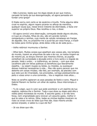 - Não é preciso; basta que me digas desde já por que motivo,
cansado há tanto da tua desorganização, só agora pensaste em
fundar uma igreja?

O Diabo sorriu com certo ar de escárnio e triunfo. Tinha alguma idéia
cruel no espírito, algum reparo picante no alforje de memória,
qualquer cousa que, nesse breve instante da eternidade, o fazia crer
superior ao próprio Deus. Mas recolheu o riso, e disse:

- Só agora concluí uma observação, começada desde alguns séculos,
e é que as virtudes, filhas do céu, são em grande número
comparáveis a rainhas, cujo manto de veludo rematasse em franjas
de algodão. Ora, eu proponho-me a puxá-las por essa franja, e trazê-
las todas para minha igreja; atrás delas virão as de seda pura...

- Velho retórico! murmurou o Senhor.

- Olhai bem. Muitos corpos que ajoelham aos vossos pés, nos templos
do mundo, trazem as anquinhas da sala e da rua, os rostos tingem-se
do mesmo pó, os lenços cheiram aos mesmos cheiros, as pupilas
centelham de curiosidade e devoção entre o livro santo e o bigode do
pecado. Vede o ardor, - a indiferença, ao menos, - com que esse
cavalheiro põe em letras públicas os benefícios que liberalmente
espalha, - ou sejam roupas ou botas, ou moedas, ou quaisquer
dessas matérias necessárias à vida... Mas não quero parecer que me
detenho em coisas miúdas; não falo, por exemplo, da placidez com
que este juiz de irmandade, nas procissões, carrega piedosamente ao
peito o vosso amor e uma comenda... Vou a negócios mais altos...

Nisto os serafins agitaram as asas pesadas de fastio e sono. Miguel e
Gabriel fitaram no Senhor um olhar de súplica. Deus interrompeu o
Diabo.

- Tu és vulgar, que é o pior que pode acontecer a um espírito da tua
espécie, replicou-lhe o Senhor. Tudo o que dizes ou digas está dito e
redito pelos moralistas do mundo. É assunto gasto; e se não tens
força, nem originalidade para renovar um assunto gasto, melhor é
que te cales e te retires. Olha; todas as minhas legiões mostram no
rosto os sinais vivos do tédio que lhes dás. Esse mesmo ancião
parece enjoado; e sabes tu o que ele fez?

- Já vos disse que não.




                                  5
 