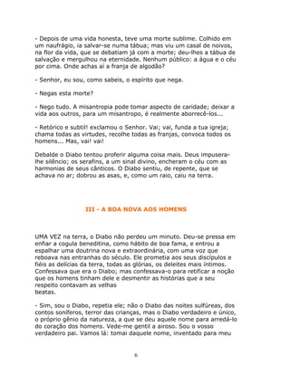 - Depois de uma vida honesta, teve uma morte sublime. Colhido em
um naufrágio, ia salvar-se numa tábua; mas viu um casal de noivos,
na flor da vida, que se debatiam já com a morte; deu-lhes a tábua de
salvação e mergulhou na eternidade. Nenhum público: a água e o céu
por cima. Onde achas aí a franja de algodão?

- Senhor, eu sou, como sabeis, o espírito que nega.

- Negas esta morte?

- Nego tudo. A misantropia pode tomar aspecto de caridade; deixar a
vida aos outros, para um misantropo, é realmente aborrecê-los...

- Retórico e subtil! exclamou o Senhor. Vai; vai, funda a tua igreja;
chama todas as virtudes, recolhe todas as franjas, convoca todos os
homens... Mas, vai! vai!

Debalde o Diabo tentou proferir alguma coisa mais. Deus impusera-
lhe silêncio; os serafins, a um sinal divino, encheram o céu com as
harmonias de seus cânticos. O Diabo sentiu, de repente, que se
achava no ar; dobrou as asas, e, como um raio, caiu na terra.




                 III - A BOA NOVA AOS HOMENS



UMA VEZ na terra, o Diabo não perdeu um minuto. Deu-se pressa em
enfiar a cogula beneditina, como hábito de boa fama, e entrou a
espalhar uma doutrina nova e extraordinária, com uma voz que
reboava nas entranhas do século. Ele prometia aos seus discípulos e
fiéis as delícias da terra, todas as glórias, os deleites mais íntimos.
Confessava que era o Diabo; mas confessava-o para retificar a noção
que os homens tinham dele e desmentir as histórias que a seu
respeito contavam as velhas
beatas.

- Sim, sou o Diabo, repetia ele; não o Diabo das noites sulfúreas, dos
contos soníferos, terror das crianças, mas o Diabo verdadeiro e único,
o próprio gênio da natureza, a que se deu aquele nome para arredá-lo
do coração dos homens. Vede-me gentil a airoso. Sou o vosso
verdadeiro pai. Vamos lá: tomai daquele nome, inventado para meu


                                   6
 