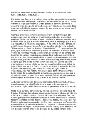 desdouro, fazei dele um troféu e um lábaro, e eu vos darei tudo,
tudo, tudo, tudo, tudo, tudo...

Era assim que falava, a princípio, para excitar o entusiasmo, espertar
os indiferentes, congregar, em suma, as multidões ao pé de si. E elas
vieram; e logo que vieram, o Diabo passou a definir a doutrina. A
doutrina era a que podia ser na boca de um espírito de negação. Isso
quanto à substância, porque, acerca da forma, era umas vezes subtil,
outras cínica e deslavada.

Clamava ele que as virtudes aceitas deviam ser substituídas por
outras, que eram as naturais e legítimas. A soberba, a luxúria, a
preguiça foram reabilitadas, e assim também a avareza, que declarou
não ser mais do que a mãe da economia, com a diferença que a mãe
era robusta, e a filha uma esgalgada. A ira tinha a melhor defesa na
existência de Homero; sem o furor de Aquiles, não haveria a Ilíada:
"Musa, canta a cólera de Aquiles, filho de Peleu"... O mesmo disse da
gula, que produziu as melhores páginas de Rabelais, e muitos bons
versos do Hissope; virtude tão superior, que ninguém se lembra das
batalhas de Luculo, mas das suas ceias; foi a gula que realmente o
fez imortal. Mas, ainda pondo de lado essas razões de ordem literária
ou histórica, para só mostrar o valor intrínseco daquela virtude, quem
negaria que era muito melhor sentir na boca e no ventre os bons
manjares, em grande cópia, do que os maus bocados, ou a saliva do
jejum? Pela sua parte o Diabo prometia substituir a vinha do Senhor,
expressão metafórica, pela vinha do Diabo, locução direta e
verdadeira, pois não faltaria nunca aos seus com o fruto das mais
belas cepas do mundo. Quanto à inveja, pregou friamente que era a
virtude principal, origem de prosperidades infinitas; virtude preciosa,
que chegava a suprir todas as outras, e ao próprio talento.

As turbas corriam atrás dele entusiasmadas. O Diabo incutia-lhes, a
grandes golpes de eloqüência, toda a nova ordem de cousas,
trocando a noção delas, fazendo amar as perversas e detestar as sãs.

Nada mais curioso, por exemplo, do que a definição que ele dava da
fraude. Chamava-lhe o braço esquerdo do homem; o braço direito era
a força; e concluía: muitos homens são canhotos, eis tudo. Ora, ele
não exigia que todos fossem canhotos; não era exclusivista. Que uns
fossem canhotos, outros destros; aceitava a todos, menos os que não
fossem nada. A demonstração, porém, mais rigorosa e profunda, foi a
da venalidade. Um casuísta do tempo chegou a confessar que era um
monumento de lógica. A venalidade, disse o Diabo, era o exercício de
um direito superior a todos os direitos. Se tu podes vender a tua


                                   7
 