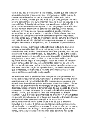 casa, o teu boi, o teu sapato, o teu chapéu, cousas que são tuas por
uma razão jurídica e legal, mas que, em todo caso, estão fora de ti,
como é que não podes vender a tua opinião, o teu voto, a tua
palavra, a tua fé, cousas que são mais do que tuas, porque são a tua
própria consciência, isto é, tu mesmo? Negá-lo é cair no absurdo e no
contraditório. Pois não há mulheres que vendem os cabelos? não
pode um homem vender uma parte do seu sangue para transfundi-lo
a outro homem anêmico? e o sangue e os cabelos, partes físicas,
terão um privilégio que se nega ao caráter, à porção moral do
homem? Demonstrando assim o princípio, o Diabo não se demorou
em expor as vantagens de ordem temporal ou pecuniária; depois,
mostrou ainda que, à vista do preconceito social, conviria dissimular o
exercício de um direito tão legítimo, o que era exercer ao mesmo
tempo a venalidade e a hipocrisia, isto é, merecer duplicadamente.

E descia, e subia, examinava tudo, retificava tudo. Está claro que
combateu o perdão das injúrias e outras máximas de brandura e
cordialidade. Não proibiu formalmente a calúnia gratuita, mas induziu
a exercê-la mediante retribuição, ou pecuniária, ou de outra espécie;
nos casos, porém, em que ela fosse uma expansão imperiosa da força
imaginativa, e nada mais, proibia receber nenhum salário, pois
equivalia a fazer pagar a transpiração. Todas as formas de respeito
foram condenadas por ele, como elementos possíveis de um certo
decoro social e pessoal; salva, todavia, a única exceção do interesse.
Mas essa mesma exceção foi logo eliminada, pela consideração de
que o interesse, convertendo o respeito em simples adulação, era
este o sentimento aplicado e não aquele.

Para rematar a obra, entendeu o Diabo que lhe cumpria cortar por
toda a solidariedade humana. Com efeito, o amor do próximo era um
obstáculo grave à nova instituição. Ele mostrou que essa regra era
uma simples invenção de parasitas e negociantes insolváveis; não se
devia dar ao próximo senão indiferença; em alguns casos, ódio ou
desprezo. Chegou mesmo à demonstração de que a noção de próximo
era errada, e citava esta frase de um padre de Nápoles, aquele fino e
letrado Galiani, que escrevia a uma das marquesas do antigo
regímen: "Leve a breca o próximo! Não há próximo!" A única hipótese
em que ele permitia amar ao próximo era quando se tratasse de amar
as damas alheias, porque essa espécie de amor tinha a
particularidade de não ser outra cousa mais do que o amor do
indivíduo a si mesmo. E como alguns discípulos achassem que uma
tal explicação, por metafísica, escapava à compreensão das turbas, o
Diabo recorreu a um apólogo: - Cem pessoas tomam ações de um
banco, para as operações comuns; mas cada acionista não cuida


                                   8
 