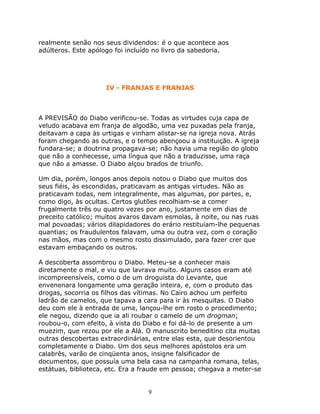 realmente senão nos seus dividendos: é o que acontece aos
adúlteros. Este apólogo foi incluído no livro da sabedoria.




                    IV - FRANJAS E FRANJAS



A PREVISÃO do Diabo verificou-se. Todas as virtudes cuja capa de
veludo acabava em franja de algodão, uma vez puxadas pela franja,
deitavam a capa às urtigas e vinham alistar-se na igreja nova. Atrás
foram chegando as outras, e o tempo abençoou a instituição. A igreja
fundara-se; a doutrina propagava-se; não havia uma região do globo
que não a conhecesse, uma língua que não a traduzisse, uma raça
que não a amasse. O Diabo alçou brados de triunfo.

Um dia, porém, longos anos depois notou o Diabo que muitos dos
seus fiéis, às escondidas, praticavam as antigas virtudes. Não as
praticavam todas, nem integralmente, mas algumas, por partes, e,
como digo, às ocultas. Certos glutões recolhiam-se a comer
frugalmente três ou quatro vezes por ano, justamente em dias de
preceito católico; muitos avaros davam esmolas, à noite, ou nas ruas
mal povoadas; vários dilapidadores do erário restituíam-lhe pequenas
quantias; os fraudulentos falavam, uma ou outra vez, com o coração
nas mãos, mas com o mesmo rosto dissimulado, para fazer crer que
estavam embaçando os outros.

A descoberta assombrou o Diabo. Meteu-se a conhecer mais
diretamente o mal, e viu que lavrava muito. Alguns casos eram até
incompreensíveis, como o de um droguista do Levante, que
envenenara longamente uma geração inteira, e, com o produto das
drogas, socorria os filhos das vítimas. No Cairo achou um perfeito
ladrão de camelos, que tapava a cara para ir às mesquitas. O Diabo
deu com ele à entrada de uma, lançou-lhe em rosto o procedimento;
ele negou, dizendo que ia ali roubar o camelo de um drogman;
roubou-o, com efeito, à vista do Diabo e foi dá-lo de presente a um
muezim, que rezou por ele a Alá. O manuscrito beneditino cita muitas
outras descobertas extraordinárias, entre elas esta, que desorientou
completamente o Diabo. Um dos seus melhores apóstolos era um
calabrês, varão de cinqüenta anos, insigne falsificador de
documentos, que possuía uma bela casa na campanha romana, telas,
estátuas, biblioteca, etc. Era a fraude em pessoa; chegava a meter-se


                                  9
 