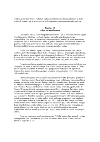 serafins, a um sinal divino, encheram o céu com as harmonias de seus cânticos. O Diabo
sentiu, de repente, que se achava no ar; dobrou as asas, e, como um raio, caiu na terra.
Capítulo III
A boa nova aos homens
Uma vez na terra, o Diabo não perdeu um minuto. Deu-se pressa em enfiar a cogula
beneditina, como hábito de boa fama, e entrou a espalhar uma doutrina nova e
extraordinária, com uma voz que reboava nas entranhas do século. Ele prometia aos seus
discípulos e fiéis as delícias da terra, todas as glórias, os deleites mais íntimos. Confessava
que era o Diabo; mas confessava-o para retificar a noção que os homens tinham dele e
desmentir as histórias que a seu respeito contavam as velhas beatas.
— Sim, sou o Diabo, repetia ele; não o Diabo das noites sulfúreas, dos contos
soníferos, terror das crianças, mas o Diabo verdadeiro e único, o próprio gênio da natureza,
a que se deu aquele nome para arredá-lo do coração dos homens. Vede-me gentil e airoso.
Sou o vosso verdadeiro pai. Vamos lá: tomai daquele nome, inventado para meu desdouro,
fazei dele um troféu e um lábaro, e eu vos darei tudo, tudo, tudo, tudo, tudo, tudo...
Era assim que falava, a princípio, para excitar o entusiasmo, espertar os indiferentes,
congregar, em suma, as multidões ao pé de si. E elas vieram; e logo que vieram, o Diabo
passou a definir a doutrina. A doutrina era a que podia ser na boca de um espírito de
negação. Isso quanto à substância, porque, acerca da forma, era umas vezes sutil, outras
cínica e deslavada.
Clamava ele que as virtudes aceitas deviam ser substituídas por outras, que eram as
naturais e legítimas. A soberba, a luxúria, a preguiça foram reabilitadas, e assim também a
avareza, que declarou não ser mais do que a mãe da economia, com a diferença que a mãe
era robusta, e a filha uma esgalgada. A ira tinha a melhor defesa na existência de Homero;
sem o furor de Aquiles, não haveria a Ilíada: "Musa, canta a cólera de Aquiles, filho de
Peleu..." O mesmo disse da gula, que produziu as melhores páginas de Rabelais, e muitos
bons versos de Hissope; virtude tão superior, que ninguém se lembra das batalhas de
Luculo, mas das suas ceias; foi a gula que realmente o fez imortal. Mas, ainda pondo de
lado essas razões de ordem literária ou histórica, para só mostrar o valor intrínseco daquela
virtude, quem negaria que era muito melhor sentir na boca e no ventre os bons manjares,
em grande cópia, do que os maus bocados, ou a saliva do jejum? Pela sua parte o Diabo
prometia substituir a vinha do Senhor, expressão metafórica, pela vinha do Diabo, locução
direta e verdadeira, pois não faltaria nunca aos seus com o fruto das mais belas cepas do
mundo. Quanto à inveja, pregou friamente que era a virtude principal, origem de
propriedades infinitas; virtude preciosa, que chegava a suprir todas as outras, e ao próprio
talento.
As turbas corriam atrás dele entusiasmadas. O Diabo incutia-lhes, a grandes golpes
de eloqüência, toda a nova ordem de coisas, trocando a noção delas, fazendo amar as
perversas e detestar as sãs.
 