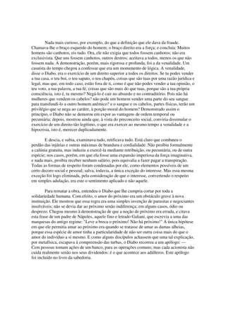Nada mais curioso, por exemplo, do que a definição que ele dava da fraude.
Chamava-lhe o braço esquerdo do homem; o braço direito era a força; e concluía: Muitos
homens são canhotos, eis tudo. Ora, ele não exigia que todos fossem canhotos; não era
exclusivista. Que uns fossem canhotos, outros destros; aceitava a todos, menos os que não
fossem nada. A demonstração, porém, mais rigorosa e profunda, foi a da venalidade. Um
casuísta do tempo chegou a confessar que era um monumento de lógica. A venalidade,
disse o Diabo, era o exercício de um direito superior a todos os direitos. Se tu podes vender
a tua casa, o teu boi, o teu sapato, o teu chapéu, coisas que são tuas por uma razão jurídica e
legal, mas que, em todo caso, estão fora de ti, como é que não podes vender a tua opinião, o
teu voto, a tua palavra, a tua fé, coisas que são mais do que tuas, porque são a tua própria
consciência, isto é, tu mesmo? Negá-lo é cair no absurdo e no contraditório. Pois não há
mulheres que vendem os cabelos? não pode um homem vender uma parte do seu sangue
para transfundi-lo a outro homem anêmico? e o sangue e os cabelos, partes físicas, terão um
privilégio que se nega ao caráter, à porção moral do homem? Demonstrado assim o
princípio, o Diabo não se demorou em expor as vantagens de ordem temporal ou
pecuniária; depois, mostrou ainda que, à vista do preconceito social, conviria dissimular o
exercício de um direito tão legítimo, o que era exercer ao mesmo tempo a venalidade e a
hipocrisia, isto é, merecer duplicadamente.
E descia, e subia, examinava tudo, retificava tudo. Está claro que combateu o
perdão das injúrias e outras máximas de brandura e cordialidade. Não proibiu formalmente
a calúnia gratuita, mas induziu a exercê-la mediante retribuição, ou pecuniária, ou de outra
espécie; nos casos, porém, em que ela fosse uma expansão imperiosa da força imaginativa,
e nada mais, proibia receber nenhum salário, pois equivalia a fazer pagar a transpiração.
Todas as formas de respeito foram condenadas por ele, como elementos possíveis de um
certo decoro social e pessoal; salva, todavia, a única exceção do interesse. Mas essa mesma
exceção foi logo eliminada, pela consideração de que o interesse, convertendo o respeito
em simples adulação, era este o sentimento aplicado e não aquele.
Para rematar a obra, entendeu o Diabo que lhe cumpria cortar por toda a
solidariedade humana. Com efeito, o amor do próximo era um obstáculo grave à nova
instituição. Ele mostrou que essa regra era uma simples invenção de parasitas e negociantes
insolváveis; não se devia dar ao próximo senão indiferença; em alguns casos, ódio ou
desprezo. Chegou mesmo à demonstração de que a noção de próximo era errada, e citava
esta frase de um padre de Nápoles, aquele fino e letrado Galiani, que escrevia a uma das
marquesas do antigo regime: "Leve a breca o próximo! Não há próximo!" A única hipótese
em que ele permitia amar ao próximo era quando se tratasse de amar as damas alheias,
porque essa espécie de amor tinha a particularidade de não ser outra coisa mais do que o
amor do indivíduo a si mesmo. E como alguns discípulos achassem que uma tal explicação,
por metafísica, escapava à compreensão das turbas, o Diabo recorreu a um apólogo: —
Cem pessoas tomam ações de um banco, para as operações comuns; mas cada acionista não
cuida realmente senão nos seus dividendos: é o que acontece aos adúlteros. Este apólogo
foi incluído no livro da sabedoria.
 