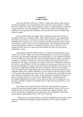 Capítulo IV
Franjas e franjas
A previsão do Diabo verificou-se. Todas as virtudes cuja capa de veludo acabava
em franja de algodão, uma vez puxadas pela franja, deitavam a capa às urtigas e vinham
alistar-se na igreja nova. Atrás foram chegando as outras, e o tempo abençoou a instituição.
A igreja fundara-se; a doutrina propagava-se; não havia uma região do globo que não a
conhecesse, uma língua que não a traduzisse, uma raça que não a amasse. O Diabo alçou
brados de triunfo.
Um dia, porém, longos anos depois notou o Diabo que muitos dos seus fiéis, às
escondidas, praticavam as antigas virtudes. Não as praticavam todas, nem integralmente,
mas algumas, por partes, e, como digo, às ocultas. Certos glutões recolhiam-se a comer
frugalmente três ou quatro vezes por ano, justamente em dias de preceito católico; muitos
avaros davam esmolas, à noite, ou nas ruas mal povoadas; vários dilapidadores do erário
restituíam-lhe pequenas quantias; os fraudulentos falavam, uma ou outra vez, com o
coração nas mãos, mas com o mesmo rosto dissimulado, para fazer crer que estavam
embaçando os outros.
A descoberta assombrou o Diabo. Meteu-se a conhecer mais diretamente o mal, e
viu que lavrava muito. Alguns casos eram até incompreensíveis, como o de um droguista
do Levante, que envenenara longamente uma geração inteira, e, com o produto das drogas,
socorria os filhos das vítimas. No Cairo achou um perfeito ladrão de camelos, que tapava a
cara para ir às mesquitas. O Diabo deu com ele à entrada de uma, lançou-lhe em rosto o
procedimento; ele negou, dizendo que ia ali roubar o camelo de um drogomano; roubou-o,
com efeito, à vista do Diabo e foi dá-lo de presente a um muezim, que rezou por ele a Alá.
O manuscrito beneditino cita muitas outras descobertas extraordinárias, entre elas esta, que
desorientou completamente o Diabo. Um dos seus melhores apóstolos era um calabrês,
varão de cinqüenta anos, insigne falsificador de documentos, que possuía uma bela casa na
campanha romana, telas, estátuas, biblioteca, etc. Era a fraude em pessoa; chegava a meter-
se na cama para não confessar que estava são. Pois esse homem, não só não furtava ao jogo,
como ainda dava gratificações aos criados. Tendo angariado a amizade de um cônego, ia
todas as semanas confessar-se com ele, numa capela solitária; e, conquanto não lhe
desvendasse nenhuma das suas ações secretas, benzia-se duas vezes, ao ajoelhar-se, e ao
levantar-se. O Diabo mal pôde crer tamanha aleivosia. Mas não havia que duvidar; o caso
era verdadeiro.
Não se deteve um instante. O pasmo não lhe deu tempo de refletir, comparar e
concluir do espetáculo presente alguma coisa análoga ao passado. Voou de novo ao céu,
trêmulo de raiva, ansioso de conhecer a causa secreta de tão singular fenômeno. Deus
ouviu-o com infinita complacência; não o interrompeu, não o repreendeu, não triunfou,
sequer, daquela agonia satânica. Pôs os olhos nele, e disse-lhe:
— Que queres tu, meu pobre Diabo? As capas de algodão têm agora franjas de seda,
como as de veludo tiveram franjas de algodão. Que queres tu? É a eterna contradição
humana.
 
