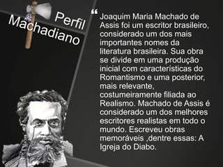  Joaquim Maria Machado de
Assis foi um escritor brasileiro,
considerado um dos mais
importantes nomes da
literatura brasileira. Sua obra
se divide em uma produção
inicial com características do
Romantismo e uma posterior,
mais relevante,
costumeiramente filiada ao
Realismo. Machado de Assis é
considerado um dos melhores
escritores realistas em todo o
mundo. Escreveu obras
memoráveis ,dentre essas: A
Igreja do Diabo.
 