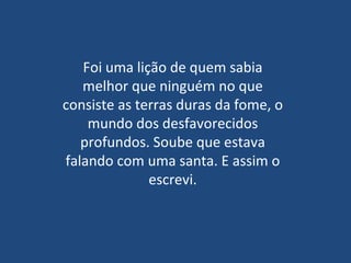 Foi uma lição de quem sabia melhor que ninguém no que consiste as terras duras da fome, o mundo dos desfavorecidos profundos. Soube que estava falando com uma santa. E assim o escrevi. 
