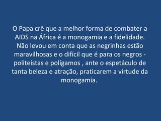 O Papa crê que a melhor forma de combater a AIDS na África é a monogamia e a fidelidade. Não levou em conta que as negrinhas estão maravilhosas e o difícil que é para os negros - politeístas e polígamos , ante o espetáculo de tanta beleza e atração, praticarem a virtude da monogamia.  