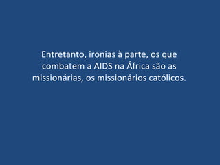 Entretanto, ironias à parte, os que combatem a AIDS na África são as missionárias, os missionários católicos.   