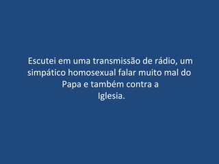 Escutei em uma transmissão de rádio, um simpático homosexual falar muito mal do  Papa e também contra a  Iglesia. 