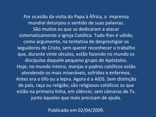 Por ocasião da visita do Papa à África, a  imprensa mundial deturpou o sentido de suas palavras. São muitos os que se dedicaram a atacar sistematicamente a Igreja Católica. Tudo lhes é válido, como argumento, na tentativa de desprestigiar os seguidores de Cristo, sem querer reconhecer o trabalho que, durante vinte séculos, estão fazendo no mundo os discípulos daquele pequeno grupo de Apóstolos. Hoje, no mundo inteiro, monjas e padres católicos estão atendendo os mais miseráveis, sofridos e enfermos. Antes era o tifo ou a lepra. Agora é a AIDS. Sem distinção de país, raça ou religião, são religiosos católicos os que estão na primeira linha, em silêncio, sem câmaras de Tv. junto àqueles que mais precisam de ajuda. Publicado em 02/04/2009. 