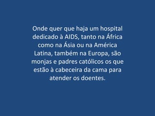 Onde quer que haja um hospital dedicado à AIDS, tanto na África como na Ásia ou na América Latina, também na Europa, são monjas e padres católicos os que estão à cabeceira da cama para atender os doentes. 