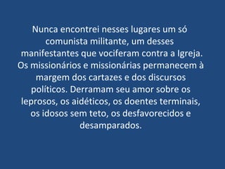 Nunca encontrei nesses lugares um só  comunista militante, um desses   manifestantes que vociferam contra a Igreja. Os missionários e missionárias permanecem à margem dos cartazes e dos discursos políticos. Derramam seu amor sobre os leprosos, os aidéticos, os doentes terminais, os idosos sem teto, os desfavorecidos e desamparados. 