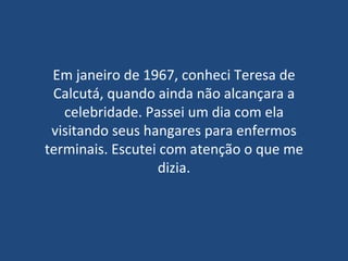 Em janeiro de 1967, conheci Teresa de Calcutá, quando ainda não alcançara a celebridade. Passei um dia com ela visitando seus hangares para enfermos terminais. Escutei com atenção o que me dizia. 