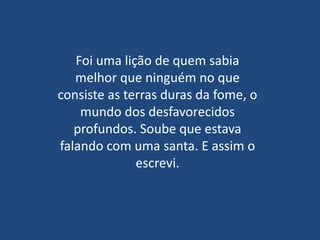 Foi uma lição de quem sabia
   melhor que ninguém no que
consiste as terras duras da fome, o
    mundo dos desfavorecidos
   profundos. Soube que estava
falando com uma santa. E assim o
              escrevi.
 