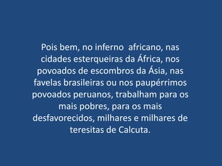 Pois bem, no inferno africano, nas
  cidades esterqueiras da África, nos
 povoados de escombros da Ásia, nas
favelas brasileiras ou nos paupérrimos
povoados peruanos, trabalham para os
      mais pobres, para os mais
desfavorecidos, milhares e milhares de
         teresitas de Calcuta.
 