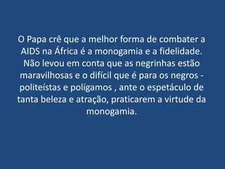 O Papa crê que a melhor forma de combater a
 AIDS na África é a monogamia e a fidelidade.
  Não levou em conta que as negrinhas estão
 maravilhosas e o difícil que é para os negros -
 politeístas e polígamos , ante o espetáculo de
tanta beleza e atração, praticarem a virtude da
                   monogamia.
 