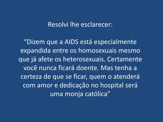 Resolvi lhe esclarecer:

  “Dizem que a AIDS está especialmente
 expandida entre os homosexuais mesmo
que já afete os heterosexuais. Certamente
  você nunca ficará doente. Mas tenha a
 certeza de que se ficar, quem o atenderá
  com amor e dedicação no hospital será
           uma monja católica”
 