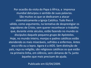 Por ocasião da visita do Papa à África, a imprensa
        mundial deturpou o sentido de suas palavras.
           São muitos os que se dedicaram a atacar
       sistematicamente a Igreja Católica. Tudo lhes é
 válido, como argumento, na tentativa de desprestigiar os
  seguidores de Cristo, sem querer reconhecer o trabalho
  que, durante vinte séculos, estão fazendo no mundo os
      discípulos daquele pequeno grupo de Apóstolos.
 Hoje, no mundo inteiro, monjas e padres católicos estão
atendendo os mais miseráveis, sofridos e enfermos. Antes
   era o tifo ou a lepra. Agora é a AIDS. Sem distinção de
país, raça ou religião, são religiosos católicos os que estão
  na primeira linha, em silêncio, sem câmaras de Tv. junto
             àqueles que mais precisam de ajuda.

                Publicado em 02/04/2009.
 