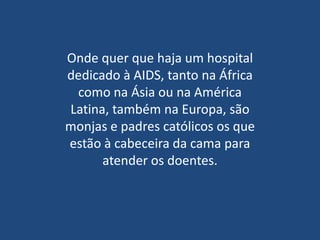Onde quer que haja um hospital
dedicado à AIDS, tanto na África
 como na Ásia ou na América
Latina, também na Europa, são
monjas e padres católicos os que
estão à cabeceira da cama para
      atender os doentes.
 