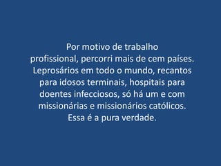 Por motivo de trabalho
profissional, percorri mais de cem países.
 Leprosários em todo o mundo, recantos
  para idosos terminais, hospitais para
   doentes infecciosos, só há um e com
  missionárias e missionários católicos.
          Essa é a pura verdade.
 