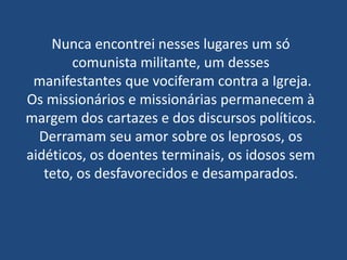 Nunca encontrei nesses lugares um só
        comunista militante, um desses
 manifestantes que vociferam contra a Igreja.
Os missionários e missionárias permanecem à
margem dos cartazes e dos discursos políticos.
  Derramam seu amor sobre os leprosos, os
aidéticos, os doentes terminais, os idosos sem
   teto, os desfavorecidos e desamparados.
 