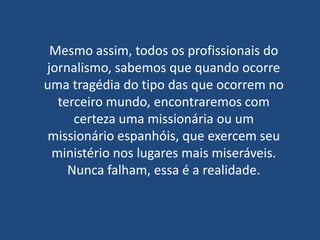 Mesmo assim, todos os profissionais do
jornalismo, sabemos que quando ocorre
uma tragédia do tipo das que ocorrem no
  terceiro mundo, encontraremos com
     certeza uma missionária ou um
missionário espanhóis, que exercem seu
 ministério nos lugares mais miseráveis.
    Nunca falham, essa é a realidade.
 