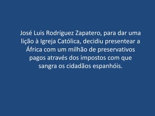 José Luis Rodríguez Zapatero, para dar uma
lição à Igreja Católica, decidiu presentear a
   África com um milhão de preservativos
    pagos através dos impostos com que
        sangra os cidadãos espanhóis.
 