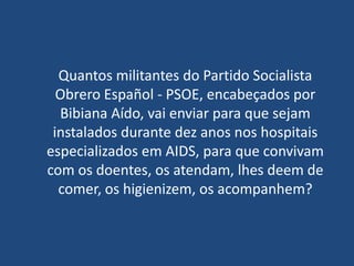 Quantos militantes do Partido Socialista
  Obrero Español - PSOE, encabeçados por
  Bibiana Aído, vai enviar para que sejam
 instalados durante dez anos nos hospitais
especializados em AIDS, para que convivam
com os doentes, os atendam, lhes deem de
  comer, os higienizem, os acompanhem?
 