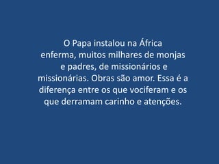 O Papa instalou na África
enferma, muitos milhares de monjas
      e padres, de missionários e
missionárias. Obras são amor. Essa é a
diferença entre os que vociferam e os
 que derramam carinho e atenções.
 
