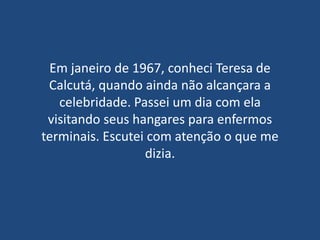Em janeiro de 1967, conheci Teresa de
 Calcutá, quando ainda não alcançara a
   celebridade. Passei um dia com ela
 visitando seus hangares para enfermos
terminais. Escutei com atenção o que me
                  dizia.
 