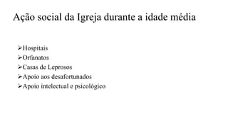 Ação social da Igreja durante a idade média
Hospitais
Orfanatos
Casas de Leprosos
Apoio aos desafortunados
Apoio intelectual e psicológico
 