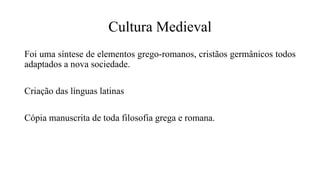 Cultura Medieval
Foi uma síntese de elementos grego-romanos, cristãos germânicos todos
adaptados a nova sociedade.
Criação das línguas latinas
Cópia manuscrita de toda filosofia grega e romana.
 
