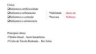 Lírica:
Salientava artificiosidade
Salientava refinamento *fidelidade ideais da
Salientava o cortesão *bravura Nobreza
Salientava a aristocracia
Principais obras:
Hobin Hood – herói bandoleiro
Ciclo da Távola Redonda - Rei Artur.
 
