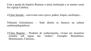 Com a queda do Império Romano a única instituição a se manter coesa
foi a Igreja Católica.
Clero Secular – conviviam com o povo, padres, bispos, arcebispos...
Tribunais Eclesiásticos – Todo direito se baseava na cultura
canônica(dogmático).
Clero Regular – Produtor de conhecimento, viviam em mosteiros
isolados sob regras das “ordens”. Exemplo: Beneditinos,
Dominicanos, Clarissas...
 