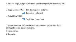 A palavra Papa, foi pela primeira vez empregada por Teudósio 380.
O Papa Gelásio 492 – 496 definiu dois poderes:
Temporal (inferior)
Dois GLADIOS
Espiritual (superior)
O poder temporal influenciava na escolha dos papas isso ficou
conhecido como cesaropapismo.
Nicolaísmo -
Simonia -
 