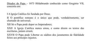Ditados do Papa – 1073 Hildebrando conhecido como Gregório VII,
consistia em:
I A Igreja Católica foi fundada por Deus;
II O pontífice romano é o único que pode, verdadeiramente, ser
chamado de universal;
XII Só o Papa pode depor os Imperadores;
XXII A Igreja Católica nunca errou, e como dizem os textos das
escrituras, jamais errará;
XXVII O Papa pode Libertar os súditos dos juramentos de fidelidade
feitos aos príncipes injustos.
 