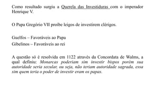 Como resultado surgiu a Querela das Investiduras com o imperador
Henrique V.
O Papa Gregório VII proíbe leigos de investirem clérigos.
Guelfos – Favoráveis ao Papa
Gibelinos – Favoráveis ao rei
A questão só é resolvida em 1122 através da Concordata de Walms, a
qual definiu: Monarcas poderiam sim investir bispos porém sua
autoridade seria secular, ou seja, não teriam autoridade sagrada, essa
sim quem teria o poder de investir eram os papas.
 