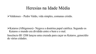 Heresias na Idade Média
Valdenses – Pedro Valdo, vida simples, comunas cristãs.
Kataros (Albigenses)– Negava a doutrina papal católica. Segundo os
Kataros o mundo era dividido entre o bem e o mal.
Inocêncio III 1208 lançou uma cruzada para caçar os Kataros, genocídio
de várias cidades.
 