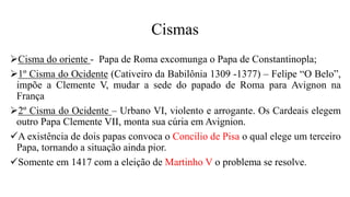 Cismas
Cisma do oriente - Papa de Roma excomunga o Papa de Constantinopla;
1º Cisma do Ocidente (Cativeiro da Babilônia 1309 -1377) – Felipe “O Belo”,
impõe a Clemente V, mudar a sede do papado de Roma para Avignon na
França
2º Cisma do Ocidente – Urbano VI, violento e arrogante. Os Cardeais elegem
outro Papa Clemente VII, monta sua cúria em Avignion.
A existência de dois papas convoca o Concilio de Pisa o qual elege um terceiro
Papa, tornando a situação ainda pior.
Somente em 1417 com a eleição de Martinho V o problema se resolve.
 