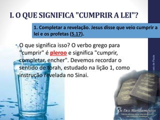 I. O QUE SIGNIFICA "CUMPRIR A LEI"?
Pr.MoisésSampaiodePaula
11
1. Completar a revelação. Jesus disse que veio cumprir a
lei e os profetas (5.17).
• O que significa isso? O verbo grego para
"cumprir" é pleroo e significa "cumprir,
completar, encher". Devemos recordar o
sentido de torah, estudado na lição 1, como
instrução revelada no Sinai.
 