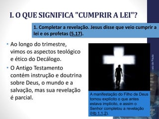 I. O QUE SIGNIFICA "CUMPRIR A LEI"?
Pr.MoisésSampaiodePaula
12
1. Completar a revelação. Jesus disse que veio cumprir a
lei e os profetas (5.17).
• Ao longo do trimestre,
vimos os aspectos teológico
e ético do Decálogo.
• O Antigo Testamento
contém instrução e doutrina
sobre Deus, o mundo e a
salvação, mas sua revelação
é parcial.
A manifestação do Filho de Deus
tornou explícito o que antes
estava implícito, e assim o
Senhor completou a revelação
(Hb 1.1,2).
 